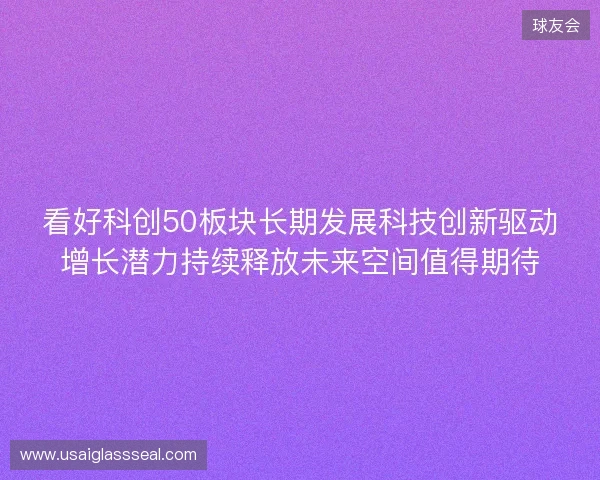 看好科创50板块长期发展科技创新驱动增长潜力持续释放未来空间值得期待