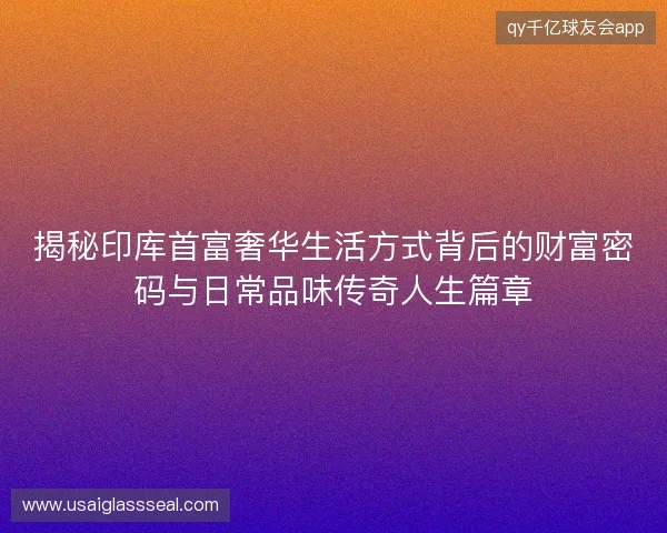 揭秘印库首富奢华生活方式背后的财富密码与日常品味传奇人生篇章